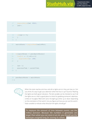 17
18
19
20
21
digitalWrite(led, HIGH);
led++;
if(led == 7){
}
}
switchState = digitalRead(switchPin);
if(switchState != prevSwitchState){
for(int x = 2;x<8;x++){
digitalWrite(x, LOW);
}
led = 2;
previousTime = currentTime;
}
prevSwitchState = switchState;
}
23
24
25
26
27
28
29
22
30
31
When the clock reaches one hour and all six lights are on, they just stay on. Can
you think of a way to get your attention when the hour is up? Sound or flashing
the lights are both good indicators. The led variable can be checked to see if all
the lights are on, that’s a good place to check for grabbing someone’s attention.
Unlike an hourglass filled with sand, the lights go either up or down depending
on the orientation of the switch. Can you figure out how you can use the switch-
State variable to indicate what direction the lights should go?
To measure the amount of time between events, use the
millis() function. Because the numbers it generates are
larger than what you can store in an int, you should use the
datatype unsigned long for storing its values.
93
 