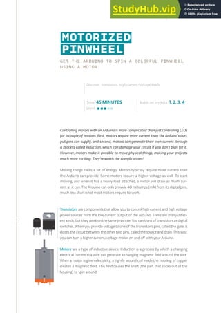 MOTORIZED
PINWHEEL
GET THE ARDUINO TO SPIN A COLORFUL PINWHEEL
USING A MOTOR
Controlling motors with an Arduino is more complicated than just controlling LEDs
for a couple of reasons. First, motors require more current than the Arduino’s out-
put pins can supply, and second, motors can generate their own current through
a process called induction, which can damage your circuit if you don’t plan for it.
However, motors make it possible to move physical things, making your projects
much more exciting. They’re worth the complications!
Moving things takes a lot of energy. Motors typically require more current than
the Arduino can provide. Some motors require a higher voltage as well. To start
moving, and when it has a heavy load attached, a motor will draw as much cur-
rent as it can. The Arduino can only provide 40 milliamps (mA) from its digital pins,
much less than what most motors require to work.
Time: 45 MINUTES
Level:
Discover: transistors, high current/voltage loads
Builds on projects: 1, 2, 3, 4
Transistors are components that allow you to control high current and high voltage
power sources from the low current output of the Arduino. There are many differ-
ent kinds, but they work on the same principle. You can think of transistors as digital
switches. When you provide voltage to one of the transistor’s pins, called the gate, it
closes the circuit between the other two pins, called the source and drain. This way,
you can turn a higher current/voltage motor on and off with your Arduino.
Motors are a type of inductive device. Induction is a process by which a changing
electrical current in a wire can generate a changing magnetic field around the wire.
When a motor is given electricity, a tightly wound coil inside the housing of copper
creates a magnetic field. This field causes the shaft (the part that sticks out of the
housing) to spin around.
95
 