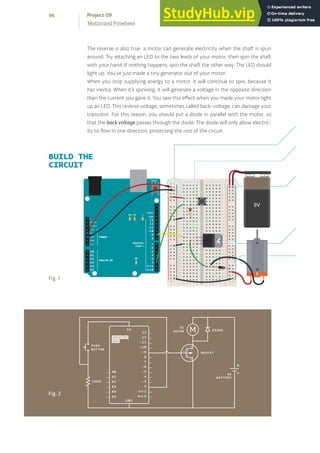 BUILD THE
CIRCUIT
The reverse is also true: a motor can generate electricity when the shaft is spun
around. Try attaching an LED to the two leads of your motor, then spin the shaft
with your hand. If nothing happens, spin the shaft the other way. The LED should
light up. You’ve just made a tiny generator out of your motor.
When you stop supplying energy to a motor, it will continue to spin, because it
has inertia. When it’s spinning, it will generate a voltage in the opposite direction
than the current you gave it. You saw this effect when you made your motor light
up an LED. This reverse voltage, sometimes called back-voltage, can damage your
transistor. For this reason, you should put a diode in parallel with the motor, so
that the back voltage passes through the diode. The diode will only allow electric-
ity to flow in one direction, protecting the rest of the circuit.
Fig. 2
Fig. 1
96
Motorized Pinwheel
Project 09
 