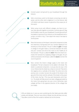 Connect power and ground to your breadboard through the
Arduino.
Add a momentary switch to the board, connecting one side to
power, and the other side to digital pin 2 on the Arduino. Add
a 10-kilohm pull-down resistor to ground on the output pin of
the switch.
When using circuits with different voltages, you have to con-
nect their grounds together to provide a common ground. Plug
the 9V battery snap into your breadboard. Connect ground from
the battery to ground of your Arduino on the breadboard with a
jumper, as shown in Fig. 1. Then attach the motor’s free lead to
the 9V power.
Place the transistor on the board. Look at the component so that
the metal tab is facing away from you. Connect digital pin 9 to
the left pin on the transistor. This pin is called the gate. A change
in voltage on the gate makes a connection between the other
two pins. Connect one end of the motor to the middle pin of
the transistor. This pin is called the drain. When the Arduino ac-
tivates the transistor by supplying voltage to the gate, this pin
will be connected to the third pin, called the source. Connect the
source to ground.
Next, connect the motor’s voltage supply to the motor and
breadboard. The last component to be added is the diode. The
diode is a polarized component, it can go only one way in the
circuit. Notice that the diode has a stripe on one end. That end is
the negative end, or cathode, of the diode. The other end is the
positive end, or anode. Connect the anode of the diode to the
ground of the motor and the cathode of the diode to the power
of the motor. See Fig. 1. This may seem backwards, and in fact,
it is. The diode will help prevent any back-voltage generated by
the motor from going back into your circuit. Remember, back
voltage will flow in the opposite direction of the voltage that
you supply.
LEDs are diodes too, in case you were wondering why their leads were also called
anodes and cathodes. There are many kinds of diodes, but they all share one trait.
They allow current to flow from anode to cathode, but not the reverse.
❶
❷
❸
❹
❺
97
 