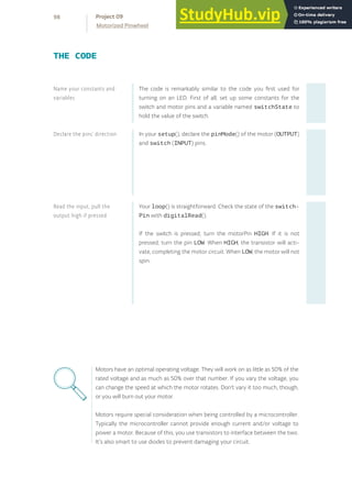 The code is remarkably similar to the code you first used for
turning on an LED. First of all, set up some constants for the
switch and motor pins and a variable named switchState to
hold the value of the switch.
In your setup(), declare the pinMode() of the motor (OUTPUT)
and switch (INPUT) pins.
Your loop() is straightforward. Check the state of the switch-
Pin with digitalRead().
If the switch is pressed, turn the motorPin HIGH. If it is not
pressed, turn the pin LOW. When HIGH, the transistor will acti-
vate, completing the motor circuit. When LOW, the motor will not
spin.
Read the input, pull the
output high if pressed
Declare the pins’ direction
Name your constants and
variables
THE CODE
Motors have an optimal operating voltage. They will work on as little as 50% of the
rated voltage and as much as 50% over that number. If you vary the voltage, you
can change the speed at which the motor rotates. Don’t vary it too much, though,
or you will burn out your motor.
Motors require special consideration when being controlled by a microcontroller.
Typically the microcontroller cannot provide enough current and/or voltage to
power a motor. Because of this, you use transistors to interface between the two.
It’s also smart to use diodes to prevent damaging your circuit.
98
Motorized Pinwheel
Project 09
 
