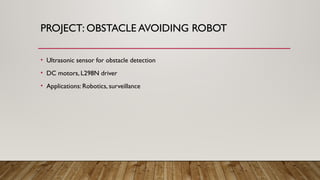 PROJECT: OBSTACLE AVOIDING ROBOT
• Ultrasonic sensor for obstacle detection
• DC motors, L298N driver
• Applications: Robotics, surveillance
 