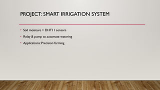 PROJECT: SMART IRRIGATION SYSTEM
• Soil moisture + DHT11 sensors
• Relay & pump to automate watering
• Applications: Precision farming
 