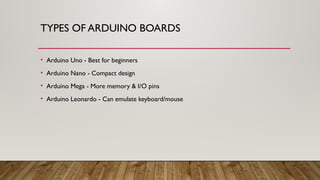 TYPES OF ARDUINO BOARDS
• Arduino Uno - Best for beginners
• Arduino Nano - Compact design
• Arduino Mega - More memory & I/O pins
• Arduino Leonardo - Can emulate keyboard/mouse
 