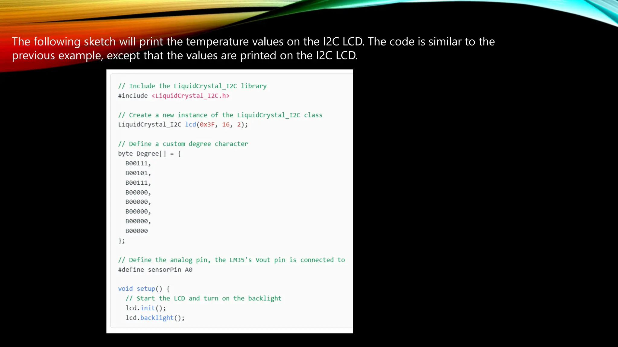 The following sketch will print the temperature values on the I2C LCD. The code is similar to the
previous example, except that the values are printed on the I2C LCD.
 