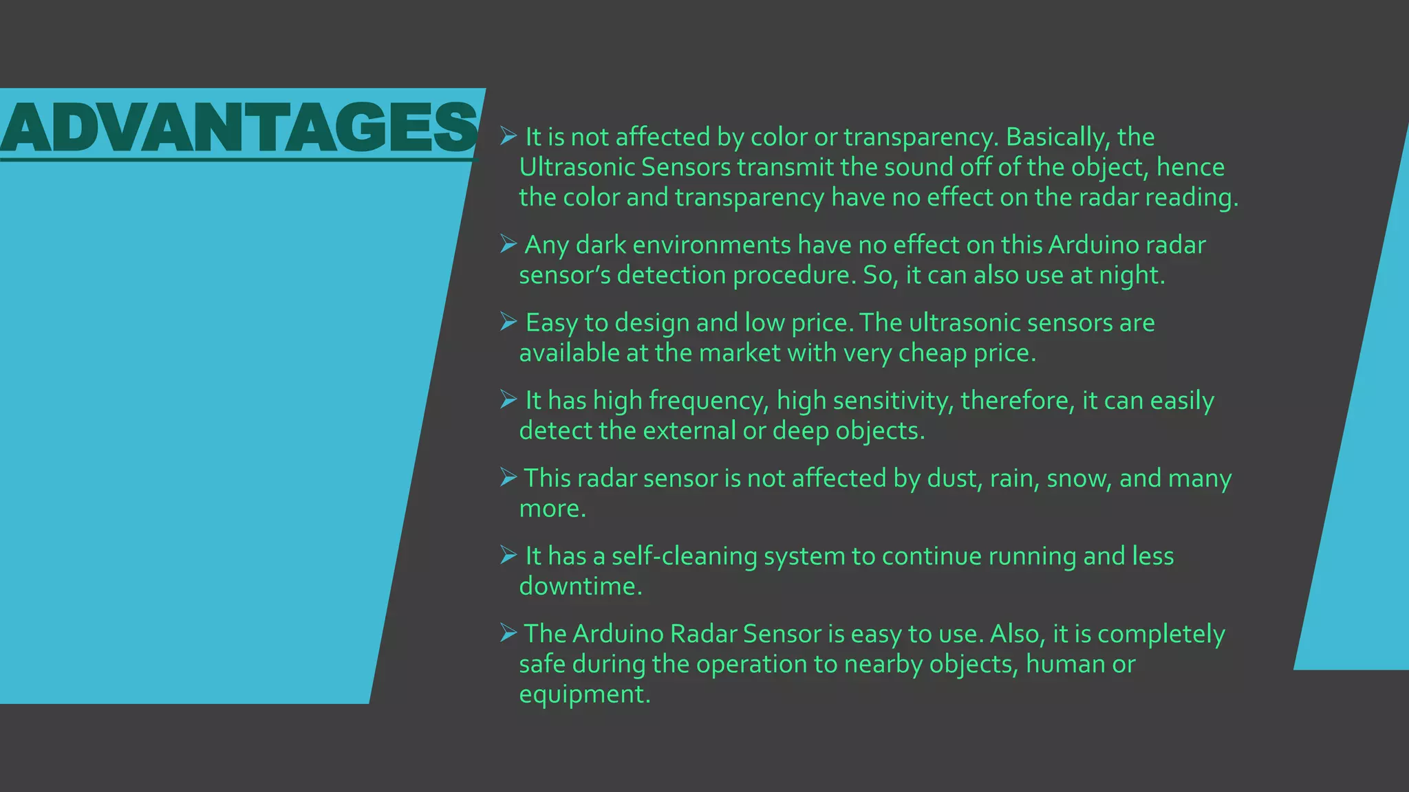 ADVANTAGES  It is not affected by color or transparency. Basically, the
Ultrasonic Sensors transmit the sound off of the object, hence
the color and transparency have no effect on the radar reading.
 Any dark environments have no effect on this Arduino radar
sensor’s detection procedure. So, it can also use at night.
 Easy to design and low price.The ultrasonic sensors are
available at the market with very cheap price.
 It has high frequency, high sensitivity, therefore, it can easily
detect the external or deep objects.
This radar sensor is not affected by dust, rain, snow, and many
more.
 It has a self-cleaning system to continue running and less
downtime.
The Arduino Radar Sensor is easy to use. Also, it is completely
safe during the operation to nearby objects, human or
equipment.
 