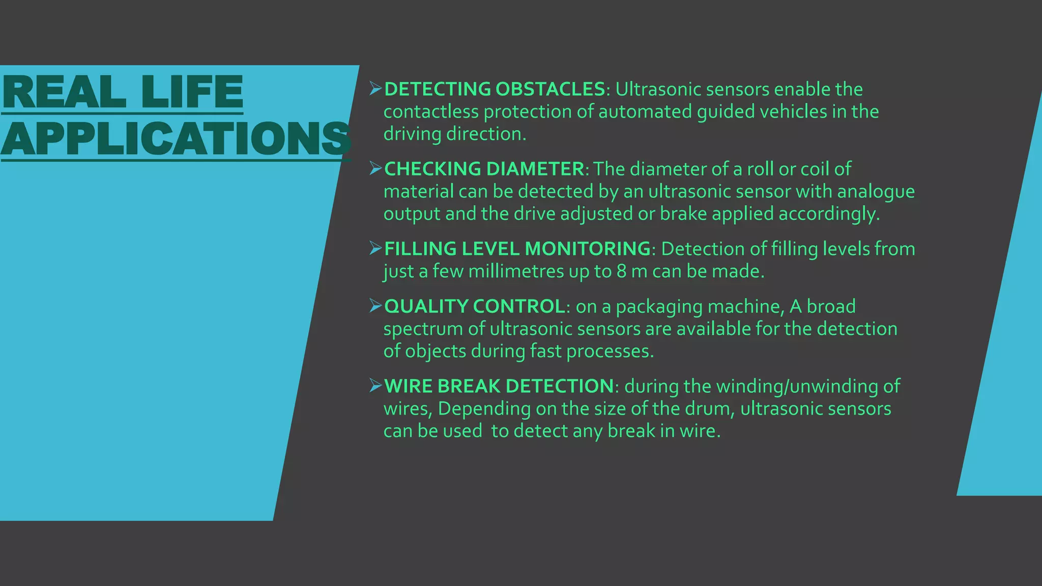 REAL LIFE
APPLICATIONS
DETECTING OBSTACLES: Ultrasonic sensors enable the
contactless protection of automated guided vehicles in the
driving direction.
CHECKING DIAMETER:The diameter of a roll or coil of
material can be detected by an ultrasonic sensor with analogue
output and the drive adjusted or brake applied accordingly.
FILLING LEVEL MONITORING: Detection of filling levels from
just a few millimetres up to 8 m can be made.
QUALITY CONTROL: on a packaging machine, A broad
spectrum of ultrasonic sensors are available for the detection
of objects during fast processes.
WIRE BREAK DETECTION: during the winding/unwinding of
wires, Depending on the size of the drum, ultrasonic sensors
can be used to detect any break in wire.
 
