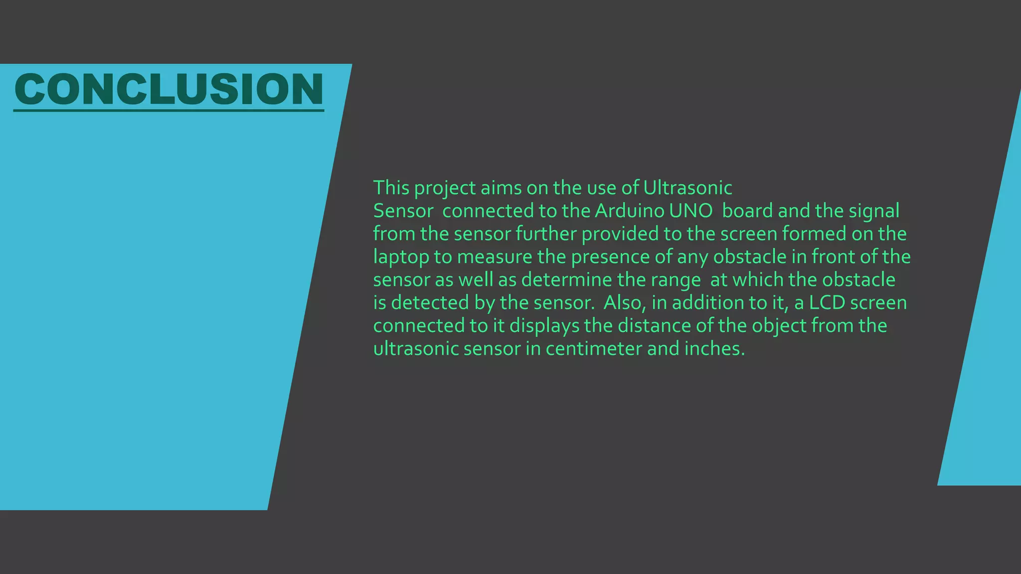 CONCLUSION
This project aims on the use of Ultrasonic
Sensor connected to the Arduino UNO board and the signal
from the sensor further provided to the screen formed on the
laptop to measure the presence of any obstacle in front of the
sensor as well as determine the range at which the obstacle
is detected by the sensor. Also, in addition to it, a LCD screen
connected to it displays the distance of the object from the
ultrasonic sensor in centimeter and inches.
 