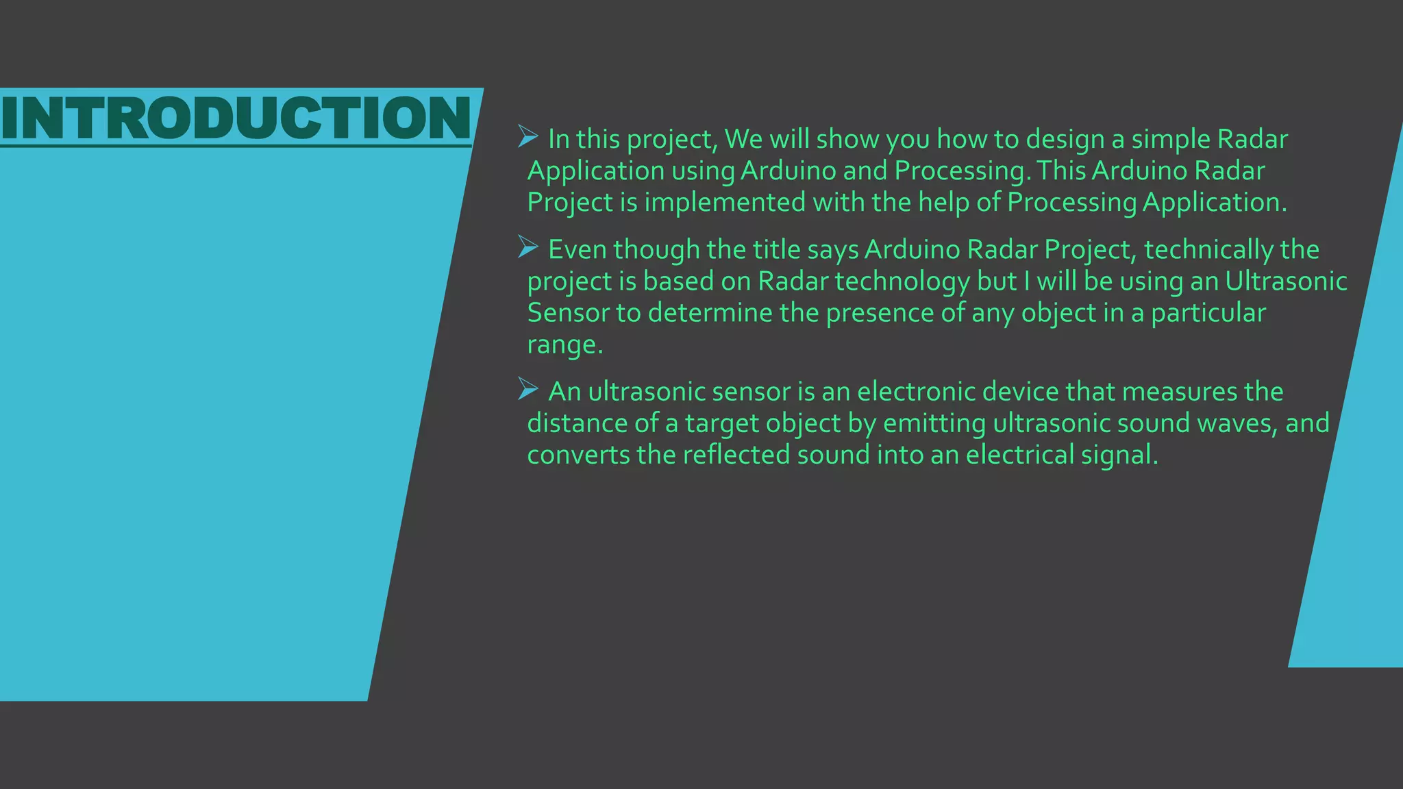 INTRODUCTION  In this project,We will show you how to design a simple Radar
Application usingArduino and Processing.This Arduino Radar
Project is implemented with the help of ProcessingApplication.
 Even though the title says Arduino Radar Project, technically the
project is based on Radar technology but I will be using an Ultrasonic
Sensor to determine the presence of any object in a particular
range.
 An ultrasonic sensor is an electronic device that measures the
distance of a target object by emitting ultrasonic sound waves, and
converts the reflected sound into an electrical signal.
 