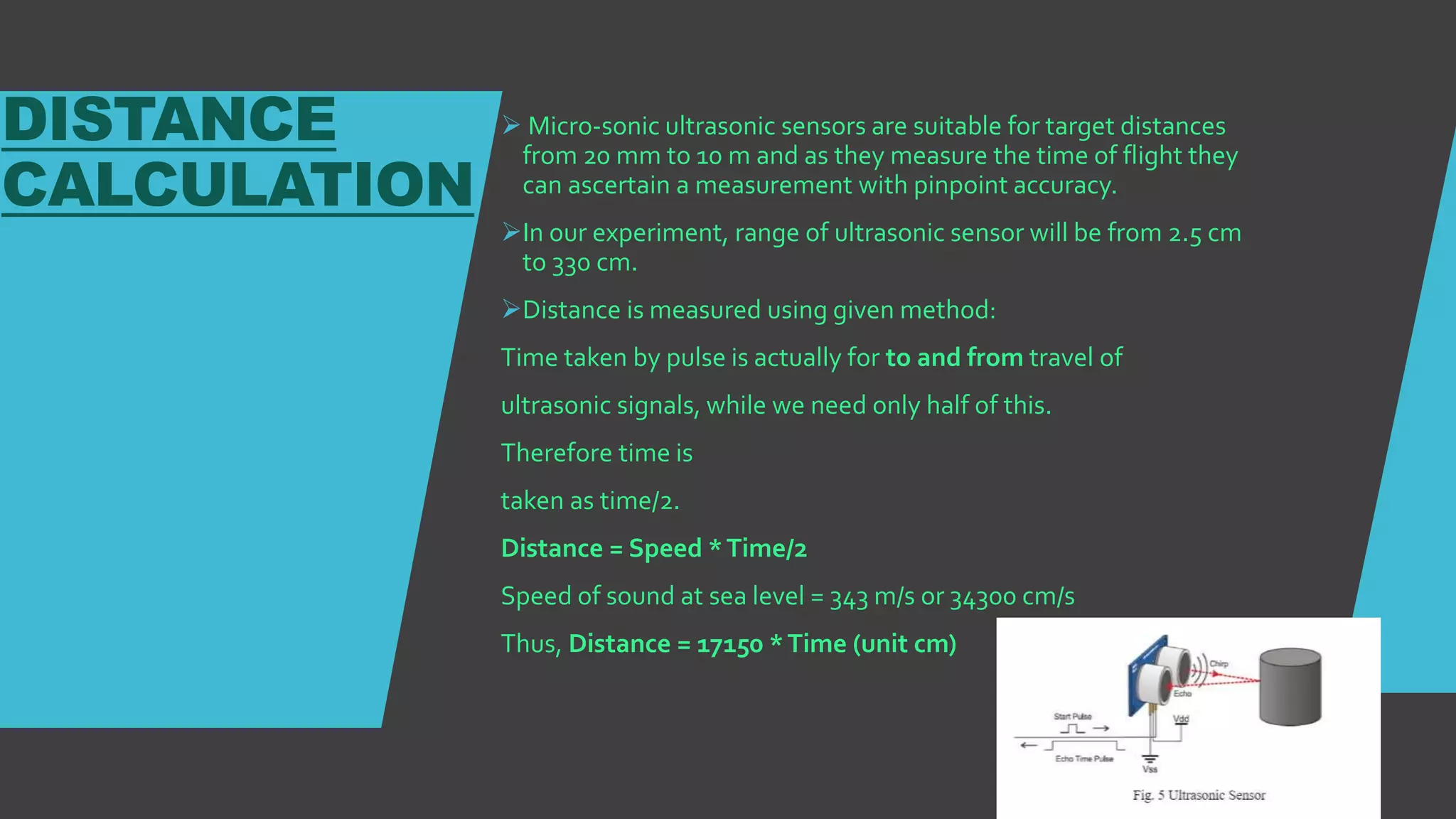 DISTANCE
CALCULATION
 Micro-sonic ultrasonic sensors are suitable for target distances
from 20 mm to 10 m and as they measure the time of flight they
can ascertain a measurement with pinpoint accuracy.
In our experiment, range of ultrasonic sensor will be from 2.5 cm
to 330 cm.
Distance is measured using given method:
Time taken by pulse is actually for to and from travel of
ultrasonic signals, while we need only half of this.
Therefore time is
taken as time/2.
Distance = Speed *Time/2
Speed of sound at sea level = 343 m/s or 34300 cm/s
Thus, Distance = 17150 *Time (unit cm)
 