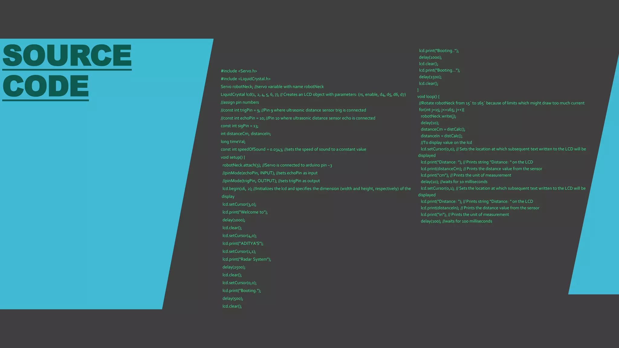 SOURCE
CODE
#include <Servo.h>
#include <LiquidCrystal.h>
Servo robotNeck; //servo variable with name robotNeck
LiquidCrystal lcd(1, 2, 4, 5, 6, 7); // Creates an LCD object with parameters: (rs, enable, d4, d5, d6, d7)
//assign pin numbers
//const int trigPin = 9; //Pin 9 where ultrasonic distance sensor trig is connected
//const int echoPin = 10; //Pin 10 where ultrasonic distance sensor echo is connected
const int sigPin = 13;
int distanceCm, distanceIn;
long timeVal;
const int speedOfSound = 0.0343; //sets the speed of sound to a constant value
void setup() {
robotNeck.attach(3); //Servo is connected to arduino pin ~3
//pinMode(echoPin, INPUT); //sets echoPin as input
//pinMode(trigPin, OUTPUT); //sets trigPin as output
lcd.begin(16, 2); //Initializes the lcd and specifies the dimension (width and height, respectively) of the
display
lcd.setCursor(3,0);
lcd.print("Welcome to");
delay(1000);
lcd.clear();
lcd.setCursor(4,0);
lcd.print("ADITYA'S");
lcd.setCursor(1,1);
lcd.print("Radar System");
delay(2500);
lcd.clear();
lcd.setCursor(0,0);
lcd.print("Booting.");
delay(500);
lcd.clear();
lcd.print("Booting..");
delay(1000);
lcd.clear();
lcd.print("Booting...");
delay(1500);
lcd.clear();
}
void loop() {
//Rotate robotNeck from 15` to 165` because of limits which might draw too much current
for(int j=15; j<=165; j++){
robotNeck.write(j);
delay(10);
distanceCm = distCalc();
distanceIn = distCalc();
//To display value on the lcd
lcd.setCursor(0,0); // Sets the location at which subsequent text written to the LCD will be
displayed
lcd.print("Distance: "); // Prints string "Distance: " on the LCD
lcd.print(distanceCm); // Prints the distance value from the sensor
lcd.print("cm"); // Prints the unit of measurement
delay(10); //waits for 10 milliseconds
lcd.setCursor(0,1); // Sets the location at which subsequent text written to the LCD will be
displayed
lcd.print("Distance: "); // Prints string "Distance: " on the LCD
lcd.print(distanceIn); // Prints the distance value from the sensor
lcd.print("in"); // Prints the unit of measurement
delay(100); //waits for 100 milliseconds
 