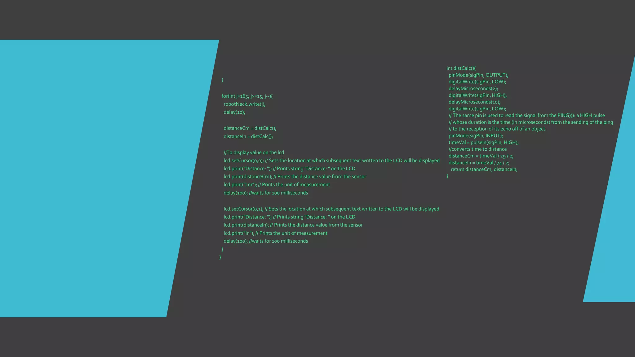 }
for(int j=165; j>=15; j--){
robotNeck.write(j);
delay(10);
distanceCm = distCalc();
distanceIn = distCalc();
//To display value on the lcd
lcd.setCursor(0,0); // Sets the location at which subsequent text written to the LCD will be displayed
lcd.print("Distance: "); // Prints string "Distance: " on the LCD
lcd.print(distanceCm); // Prints the distance value from the sensor
lcd.print("cm");// Prints the unit of measurement
delay(100); //waits for 100 milliseconds
lcd.setCursor(0,1); // Sets the location at which subsequent text written to the LCD will be displayed
lcd.print("Distance: "); // Prints string "Distance: " on the LCD
lcd.print(distanceIn); // Prints the distance value from the sensor
lcd.print("in"); // Prints the unit of measurement
delay(100); //waits for 100 milliseconds
}
}
int distCalc(){
pinMode(sigPin, OUTPUT);
digitalWrite(sigPin, LOW);
delayMicroseconds(2);
digitalWrite(sigPin, HIGH);
delayMicroseconds(10);
digitalWrite(sigPin, LOW);
// The same pin is used to read the signal from the PING))): a HIGH pulse
// whose duration is the time (in microseconds) from the sending of the ping
// to the reception of its echo off of an object.
pinMode(sigPin, INPUT);
timeVal = pulseIn(sigPin, HIGH);
//converts time to distance
distanceCm = timeVal / 29 / 2;
distanceIn = timeVal / 74 / 2;
return distanceCm, distanceIn;
}
 