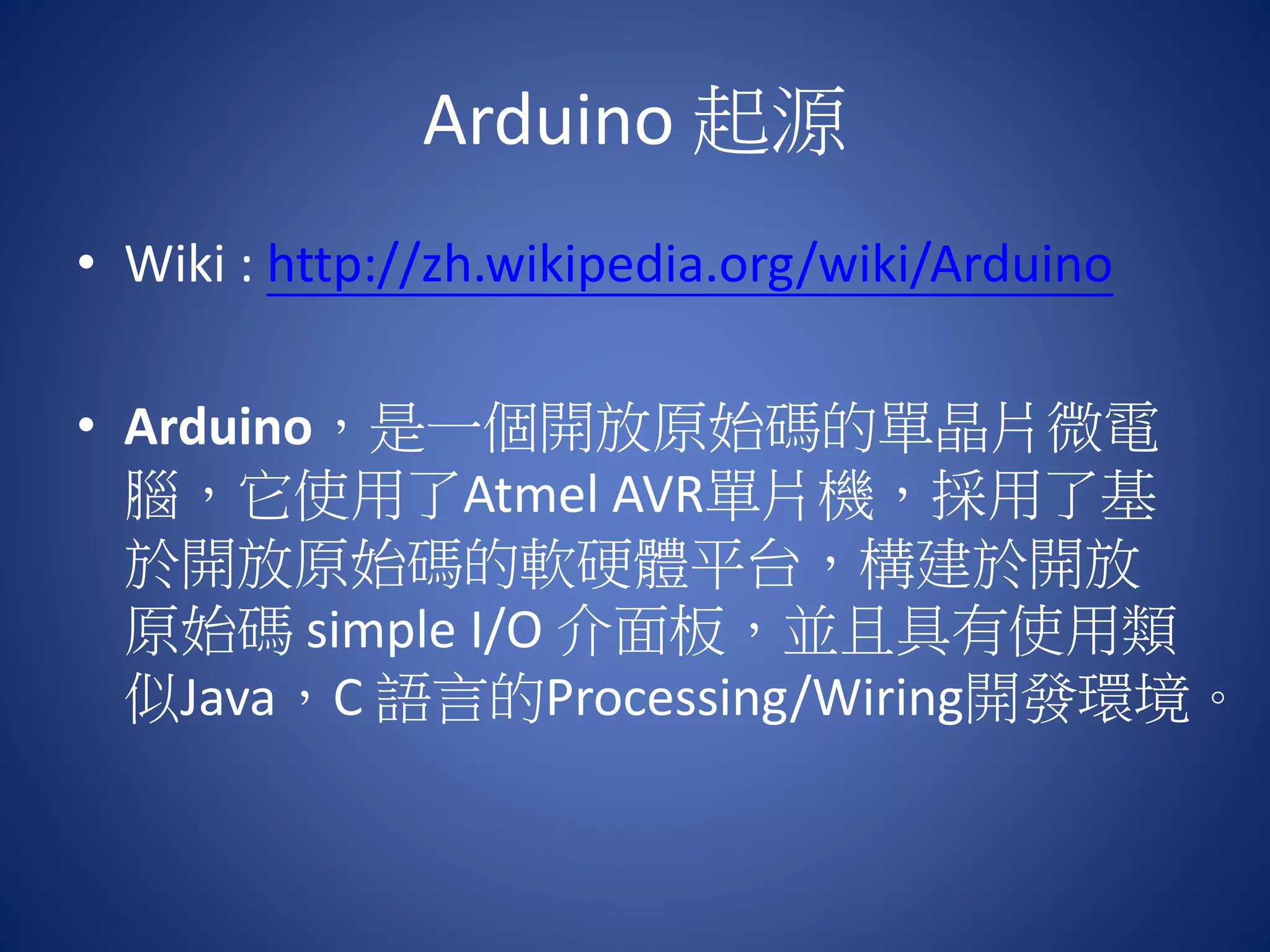 Arduino 起源 • Wiki : http://zh.wikipedia.org/wiki/Arduino • Arduino，是一個開放原始碼的單晶片微電 腦，它使用了Atmel AVR單片機，採用了基 於開放原始碼的軟硬體平台，構建於開放 原始碼 simple I/O 介面板，並且具有使用類 似Java，C 語言的Processing/Wiring開發環境。 
