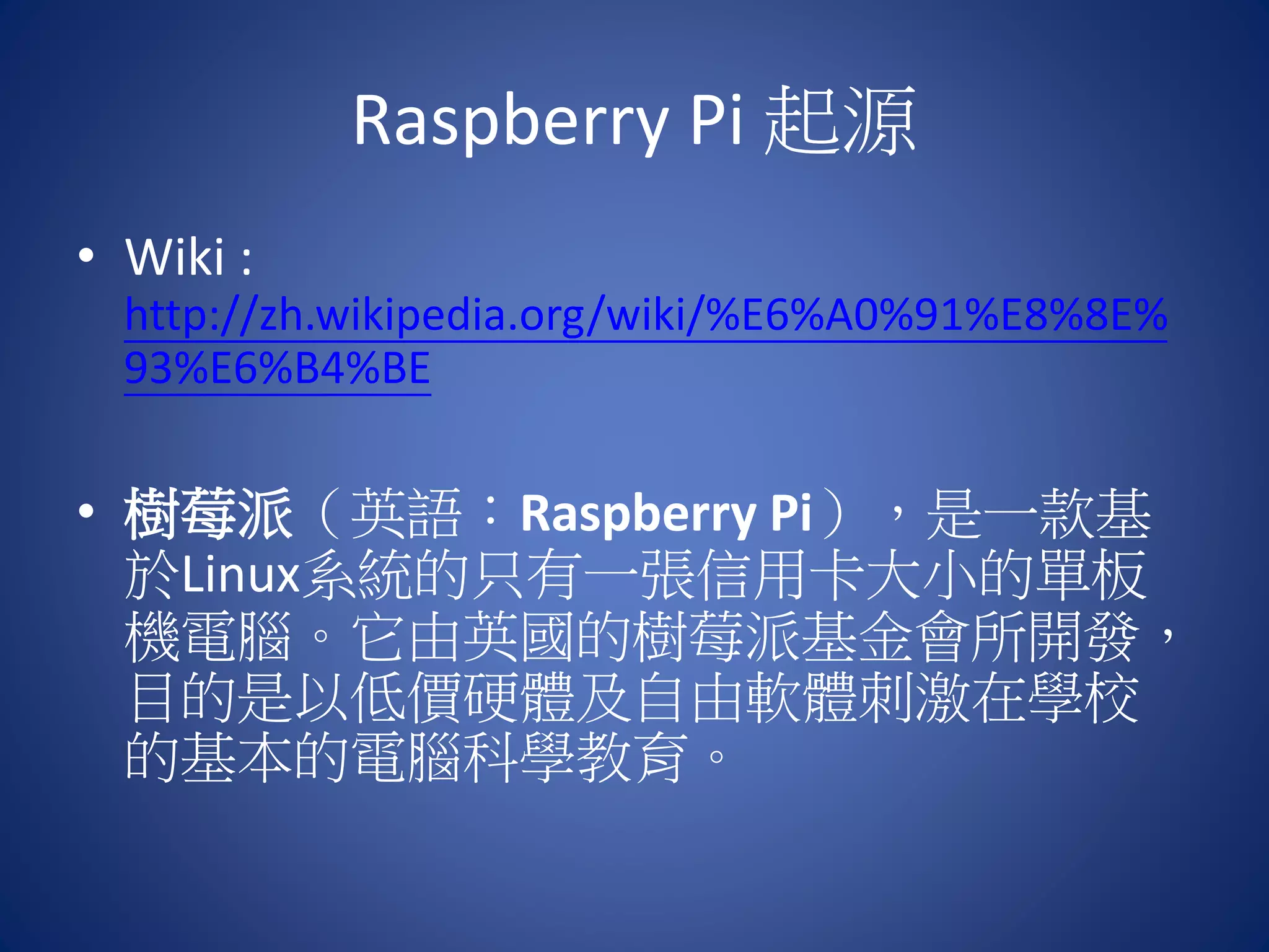 Raspberry Pi 起源 • Wiki : http://zh.wikipedia.org/wiki/%E6%A0%91%E8%8E% 93%E6%B4%BE • 樹莓派（英語：Raspberry Pi），是一款基 於Linux系統的只有一張信用卡大小的單板 機電腦。它由英國的樹莓派基金會所開發， 目的是以低價硬體及自由軟體刺激在學校 的基本的電腦科學教育。 