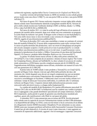 caritatevole registrata, regolata dalla Charity Commission for England and Wales[10].
La prima versione del prototipo basata su ARM era montata su una scheda grande
grosso modo come una chiave USB[17], con una porta USB su un lato e una porta HDMI
sull'altro[17].
Nel mese di agosto 2011 furono realizzate cinquanta versioni alpha della scheda.
Queste schede erano funzionalmente identiche al progettato modello B[18]. Versioni di
prova della scheda mostravano l'ambiente desktop LXDE su Debian, Quake 3 a 1080p,
[19] e video Full HD H.264 su HDMI.[20]
Nel mese di ottobre 2011 vi è stata la scelta del logo all'interno di un numero di
proposte dei membri della comunità: dopo aver stilato una rosa contenente sei proposte,
la scelta finale ha richiesto vari giorni. Il disegno scelto si basava su una buckyball[21].
Nel corso dello stesso mese si stava lavorando a una versione di sviluppo di RISC
OS[22], oggetto di una dimostrazione pubblica[9][23].
Nel mese di dicembre 2011 sono state assemblate e testate un centinaio di versioni
beta del modello B Beta[24]. Il layout della componentistica usato nella versione beta è
lo stesso di quella destinata alla produzione, salvo un errore di sbrogliatura nel progetto
del circuito stampato scoperto e risolto prima di avviare la produzione[25]. Le schede
Beta ebbero una dimostrazione pubblica con avvio da Linux: in quell'occasione veniva
proposta la riproduzione di un trailer a 1080p e l'esecuzione di una demo del benchmark
OpenGL ES Samurai, prodotto dalla finlandese Rightware (ex Futuremark)[17].
Le prime 10 schede furono messe all'asta su eBay nelle prime settimane del
2012[26][27]. Una è stata comprata da un anonimo e donata al museo inglese The Centre
for Computing History, ubicato nel Suffolk[28]. Le dieci schede (il cui prezzo di vendita
totale ammontava a £220) hanno raccolto complessivamente più di £16.000[29], con
l'aggiudicazione dell'ultimo esemplare messo all'asta, etichettato con numero di serie #01,
con una quotazione di £3.500.[30]
Il primo lotto di 10.000 schede è stato prodotto a Taiwan[31] e in Cina[31][32],
anziché nel Regno Unito. Questo è dovuto agli effetti delle politiche dei dazi, dal
momento che i diritti doganali sono dovuti sui singoli componenti ma non sui prodotti
finiti, rendendo poco conveniente l'importazione dei componenti dall'Oriente per il
successivo assemblaggio in Occidente. I fabbricanti cinesi avevano inoltre stimato in 4
settimane i tempi di attesa per l'esecuzione dell'ordine, in confronto alle 12 settimane
richieste nel Regno Unito. I risparmi ottenuti dalla delocalizzazione possono essere
reinvestiti nelle attività di ricerca e sviluppo della fondazione[32].
La vendita del modello B del Rasperberry Pi è partita ufficialmente mercoledì 29
febbraio 2012 alle ore 06:00 GMT: la fondazione non ha condotto una vendita in proprio,
ma si è appoggiata a due grandi distributori specializzati nel campo elettronico, Farnell e
RS Components, anche perché in grado di garantire una distribuzione mondiale più
capillare, grazie alle ramificazioni e alle filiali in vari paesi del globo.
A settembre 2012 è stata annunciata una revisione del PCB. Novità principali
della scheda sono la capacità di ricevere l'alimentazione tramite un Hub USB alimentato
e la disponibilità del debug via JTAG; come novità minori si ha la correzione di un difetto
di collegamento tramite HDMI (lasciando il Raspberry Pi non alimentato su una catena
HDMI, potevano insorgere problemi nell'utilizzo delle funzionalità Consumer Electronics
Control per gli altri dispositivi), il circuito di reset è stato rinnovato, è stato aggiunto un
connettore di espansione addizionale, aggiunti i fori di montaggio e apportate correzioni

 