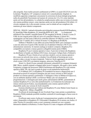 alla serigrafia. Sono inoltre presenti cambiamenti ai GPIO e ai canali I2C[33] Si noti che
la dicitura "Raspberry 2.0" comparsa in alcuni siti è concettualmente sbagliata: le
modifiche apportate comportano unicamente la correzione di alcuni dettagli progettuali,
nulla che giustifichi l'incremento nel numero di versione da 1.0 a 2.0, come riportato
anche nel sito del produttore. La scheda ha semplicemente subito una revisione al circuito
che sistema problemi minori, come riportato anche sul sito del produttore:[34] infatti, è il
circuito stampato che è alla seconda versione, non la scheda nel suo complesso che
mantiene gli stessi identici componenti.
SPECIAL_IMAGE-//upload.wikimedia.org/wikipedia/commons/thumb/0/09/Raspberry_
Pi_board.jpg/350px-Raspberry_Pi_board.jpg-REPLACE_ME
La fondazione
distribuisce due modelli, entrambi dotati di 256 megabyte di RAM: il Model A costa 25
USD, ha una singola porta USB ed è privo di controller Ethernet. Il Model B è
equipaggiato con due porte USB ed un controller Ethernet 10/100[35] e costa 35 Dollari.
A partire del 15 ottobre 2012 il Model B monta 512 Megabyte di RAM[36]
Sebbene il Modello A non abbia una porta Ethernet RJ45, può comunque accedere
a una rete attraverso la porta USB, facendo uso di adattatori Ethernet o Wi-Fi con
alimentazione autonoma. In maniera analoga ai moderni computer, Raspberry Pi è
compatibile con tastiere e mouse generici collegabili tramite porta USB[8].
Raspberry Pi usa il sistema operativo Linux. È previsto in futuro che Raspberry
sia distribuito in bundle con Debian GNU/Linux, Iceweasel, Calligra Suite e Python[1].
Raspberry PI non è fornito di un real-time clock[1], così un sistema operativo
deve usare un network time server, o chiedere l'ora all'utente al bootstrap per avere
accesso a data e ora per la marca temporale. Tuttavia è facile aggiungere un real time
clock (come il DS1307) con batteria tampone, attraverso l'interfaccia I²C.
Model A e Model B sono entrambi riferimenti culturali[42] ai computer britannici
BBC Micro, modelli originali sviluppati dalla Acorn Computers, alla quale si deve anche
l'originario sviluppo dei processori ARM (l'architettura del Raspberry Pi) e del sistema
operativo RISC OS, che sarà in grado di girare su tali piattaforme hardware[9].
Il 19 febbraio 2012, la Raspberry Pi Foundation ha messo a disposizione per il
download un proof of concept di immagine che può essere caricata su SD Card per
produrre un sistema operativo preliminare. L'immagine si basa su Debian 6.0 (Squeeze),
con un ambiente desktop LXDE e un browser Midori, più vari strumenti di
programmazione. L'immagine può anche girare sull'emulatore QEMU, permettendo di
emulare Raspberry Pi su varie altre piattaforme[43]. La Fondazione ha realizzato una
release ottimizzata di Fedora, raccomandandola come sistema operativo[44]. È
disponibile anche una versione di Arch Linux[45]
Esistono distribuzioni per l'utilizzo del Raspberry Pi come Media Center basate su
XBMC: OpenELEC, XBian e RaspBMC.
Il software di monitoraggio di rete Overlook Fing è stato portato su piattaforma
Raspberry Pi[46] rendendo possibile installare sentinelle di monitoraggio a basso costo in
reti remote.
Il software open source Aseba per la programmazione semplice ed efficiente di
robot è disponibile su Raspberry PI. Utilizzando il Raspberry PI in unione con Aseba e il
robot Thymio II è possibile creare a costi veramente contenuti un vero e proprio
laboratorio didattico di Robotica. Il robot Thymio II è stato sviluppato nell'ambito del

 