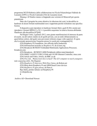 programma NCCR Robotics dalla collaborazione tra l'Ecole Polytechnique Fédérale de
Lausanne (EPFL) e l'Ecole Cantonale d'Art de Lausanne (écal).
Mojang e 4J Studios stanno sviluppando una versione di Minecraft per questa
piattaforma.
Dato che il progetto ha come obiettivo la riduzione dei costi, la decodifica in
hardware di alcuni formati multimediali non è supportata perché richiedono una specifica
licenza.
Il dispositivo può riprodurre in hardware formati liberi, quali H.264, mentre per
riprodurre i formati MPEG-2 e VC-1 è possibile acquistare la relativa licenza abilitando
l'hardware alla decodifica.[47][48]
Nel Regno Unito, a gennaio 2012, sono giunte manifestazioni di interesse da parte
di scuole, sia del settore statale sia di quello privato, con un netto sbilanciamento su
quest'ultimo settore, dal quale sono pervenute richieste cinque volte superiori. Si spera
che le aziende sponsorizzino l'acquisto presso le scuole più svantaggiate[16].
(EN) Raspberry Pi Foundation, sito ufficiale della fondazione
(EN) Informazioni tecniche su Raspberry Pi, da eLinux.org
(EN) Broadcom BCM2835 Embedded Multimedia Applications Processor,
broadcom.com
(EN) Boradcom - BCM2835 ARM Peripherals (abbreviated datasheet)
(EN) SMSC LAN9512 USB 2.0 Hub and 10/100 Ethernet Controller, smsc.com
(EN) Article and Video, Article, da BBC.co.uk
(EN) Psst, kid... Wanna learn how to hack? The £25 computer to teach youngsters
real computing skills, The Register
(EN) Raspberry Pi Interview With Eben Upton, da Robots.net
(EN) Blog about Raspberry Pi and ARM based Linux devices
(EN) Raspberry Pi gpio pinout, da Panu.it
Rpy-Italia, portale italiano sul Raspberry PI
it.wikipedia.org
♦
Archive All • Download Newest

 