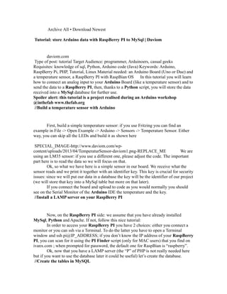 Archive All • Download Newest
Tutorial: store Arduino data with RaspBerry PI to MySql | Daviom

daviom.com
Type of post: tutorial Target Audience: programmer, Arduinoers, casual geeks
Requisites: knowledge of sql, Python, Arduino code (Java) Keywords: Arduino,
RaspBerry Pi, PHP, Tutorial, Linux Material needed: an Arduino Board (Uno or Due) and
a temperature sensor, a RaspBerry PI with RaspBian OS In this tutorial you will learn
how to connect an analog input to your Arduino Board (like a temperature sensor) and to
send the data to a RaspBerry PI, then, thanks to a Python script, you will store the data
received into a MySql database for further use.
Spoiler alert: this tutorial is a project realised during an Arduino workshop
@inthefab www.thefab.org
//Build a temperature sensor with Arduino

First, build a simple temperature sensor: if you use Fritzing you can find an
example in File -> Open Example -> Arduino -> Sensors -> Temperature Sensor. Either
way, you can skip all the LEDs and build it as shown here
SPECIAL_IMAGE-http://www.daviom.com/wpcontent/uploads/2013/04/TemperaturSensor-daviom1.png-REPLACE_ME
We are
using an LM35 sensor: if you use a different one, please adjust the code. The important
part here is to read the data so we will focus on that.
Ok, so what we have here is a simple sensor in our board. We receive what the
sensor reads and we print it together with an identifier key. This key is crucial for security
issues: since we will put our data in a database the key will be the identifier of our project
(we will store that key into a MySql table but more on that later).
If you connect the board and upload to code as you would normally you should
see on the Serial Monitor of the Arduino IDE the temperature and the key.
//Install a LAMP server on your RaspBerry PI

Now, on the RaspBerry PI side: we assume that you have already installed
MySql, Python and Apache. If not, follow this nice tutorial:
In order to access your RaspBerry PI you have 2 choices: either you connect a
monitor or you can ssh via a Terminal. To do the latter you have to open a Terminal
window and ssh pi@IP_ADDRESS; if you don’t know the IP address of your RaspBerry
PI, you can scan for it using the PI Finder script (only for MAC users) that you find on
ivanx.com ; when prompted for password, the default one for RaspBian is “raspberry”.
Ok, now that you have a LAMP server (the “P” of PHP is not really needed here
but if you want to use the database later it could be useful) let’s create the database.
//Create the tables in MySQL

 