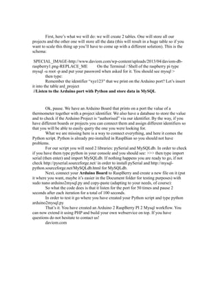 First, here’s what we will do: we will create 2 tables. One will store all our
projects and the other one will store all the data (this will result in a huge table so if you
want to scale this thing up you’ll have to come up with a different solution). This is the
schema:
SPECIAL_IMAGE-http://www.daviom.com/wp-content/uploads/2013/04/daviom-dbraspberry1.png-REPLACE_ME
On the Terminal / Shell of the raspberry pi type
mysql -u root -p and put your password when asked for it. You should see mysql >
then type:
Remember the identifier “xyz123″ that we print on the Arduino port? Let’s insert
it into the table ard_project
//Listen to the Arduino port with Python and store data in MySQL

Ok, pause. We have an Arduino Board that prints on a port the value of a
thermometer together with a project identifier. We also have a database to store the value
and to check if the Arduino Project is “authorised” via our identifier. By the way, if you
have different boards or projects you can connect them and assign different identifiers so
that you will be able to easily query the one you were looking for.
What we are missing here is a way to connect everything, and here it comes the
Python script. Python is already pre-installed in RaspBian so you should not have
problems.
For our script you will need 2 libraries: pySerial and MySQLdb. In order to check
if you have them type python in your console and you should see: >>> then type import
serial (then enter) and import MySQLdb. If nothing happens you are ready to go, if not
check http://pyserial.sourceforge.net/ in order to install pySerial and http://mysqlpython.sourceforge.net/MySQLdb.html for MySQLdb.
Next, connect your Arduino Board to RaspBerry and create a new file on it (put
it where you want, maybe it’s easier in the Document folder for testing purposes) with
sudo nano arduino2mysql.py and copy-paste (adapting to your needs, of course):
So what the code does is that it listen for the port for 50 times and pause 2
seconds after each iteration for a total of 100 seconds.
In order to test it go where you have created your Python script and type python
arduino2mysql.py
That’s it. You have created an Arduino 2 RaspBerry PI 2 Mysql workflow. You
can now extend it using PHP and build your own webservice on top. If you have
questions do not hesitate to contact us!
daviom.com

 