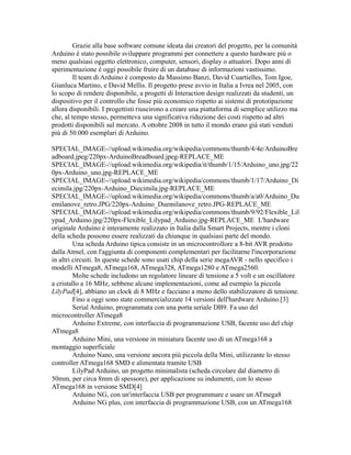 Grazie alla base software comune ideata dai creatori del progetto, per la comunità
Arduino è stato possibile sviluppare programmi per connettere a questo hardware più o
meno qualsiasi oggetto elettronico, computer, sensori, display o attuatori. Dopo anni di
sperimentazione è oggi possibile fruire di un database di informazioni vastissimo.
Il team di Arduino è composto da Massimo Banzi, David Cuartielles, Tom Igoe,
Gianluca Martino, e David Mellis. Il progetto prese avvio in Italia a Ivrea nel 2005, con
lo scopo di rendere disponibile, a progetti di Interaction design realizzati da studenti, un
dispositivo per il controllo che fosse più economico rispetto ai sistemi di prototipazione
allora disponibili. I progettisti riuscirono a creare una piattaforma di semplice utilizzo ma
che, al tempo stesso, permetteva una significativa riduzione dei costi rispetto ad altri
prodotti disponibili sul mercato. A ottobre 2008 in tutto il mondo erano già stati venduti
più di 50.000 esemplari di Arduino.
SPECIAL_IMAGE-//upload.wikimedia.org/wikipedia/commons/thumb/4/4e/ArduinoBre
adboard.jpeg/220px-ArduinoBreadboard.jpeg-REPLACE_ME
SPECIAL_IMAGE-//upload.wikimedia.org/wikipedia/it/thumb/1/15/Arduino_uno.jpg/22
0px-Arduino_uno.jpg-REPLACE_ME
SPECIAL_IMAGE-//upload.wikimedia.org/wikipedia/commons/thumb/1/17/Arduino_Di
ecimila.jpg/220px-Arduino_Diecimila.jpg-REPLACE_ME
SPECIAL_IMAGE-//upload.wikimedia.org/wikipedia/commons/thumb/a/a0/Arduino_Du
emilanove_retro.JPG/220px-Arduino_Duemilanove_retro.JPG-REPLACE_ME
SPECIAL_IMAGE-//upload.wikimedia.org/wikipedia/commons/thumb/9/92/Flexible_Lil
ypad_Arduino.jpg/220px-Flexible_Lilypad_Arduino.jpg-REPLACE_ME L'hardware
originale Arduino è interamente realizzato in Italia dalla Smart Projects, mentre i cloni
della scheda possono essere realizzati da chiunque in qualsiasi parte del mondo.
Una scheda Arduino tipica consiste in un microcontrollore a 8-bit AVR prodotto
dalla Atmel, con l'aggiunta di componenti complementari per facilitarne l'incorporazione
in altri circuiti. In queste schede sono usati chip della serie megaAVR - nello specifico i
modelli ATmega8, ATmega168, ATmega328, ATmega1280 e ATmega2560.
Molte schede includono un regolatore lineare di tensione a 5 volt e un oscillatore
a cristallo a 16 MHz, sebbene alcune implementazioni, come ad esempio la piccola
LilyPad[4], abbiano un clock di 8 MHz e facciano a meno dello stabilizzatore di tensione.
Fino a oggi sono state commercializzate 14 versioni dell'hardware Arduino.[3]
Serial Arduino, programmata con una porta seriale DB9. Fa uso del
microcontroller ATmega8
Arduino Extreme, con interfaccia di programmazione USB, facente uso del chip
ATmega8
Arduino Mini, una versione in miniatura facente uso di un ATmega168 a
montaggio superficiale
Arduino Nano, una versione ancora più piccola della Mini, utilizzante lo stesso
controller ATmega168 SMD e alimentata tramite USB
LilyPad Arduino, un progetto minimalista (scheda circolare dal diametro di
50mm, per circa 8mm di spessore), per applicazione su indumenti, con lo stesso
ATmega168 in versione SMD[4]
Arduino NG, con un'interfaccia USB per programmare e usare un ATmega8
Arduino NG plus, con interfaccia di programmazione USB, con un ATmega168

 