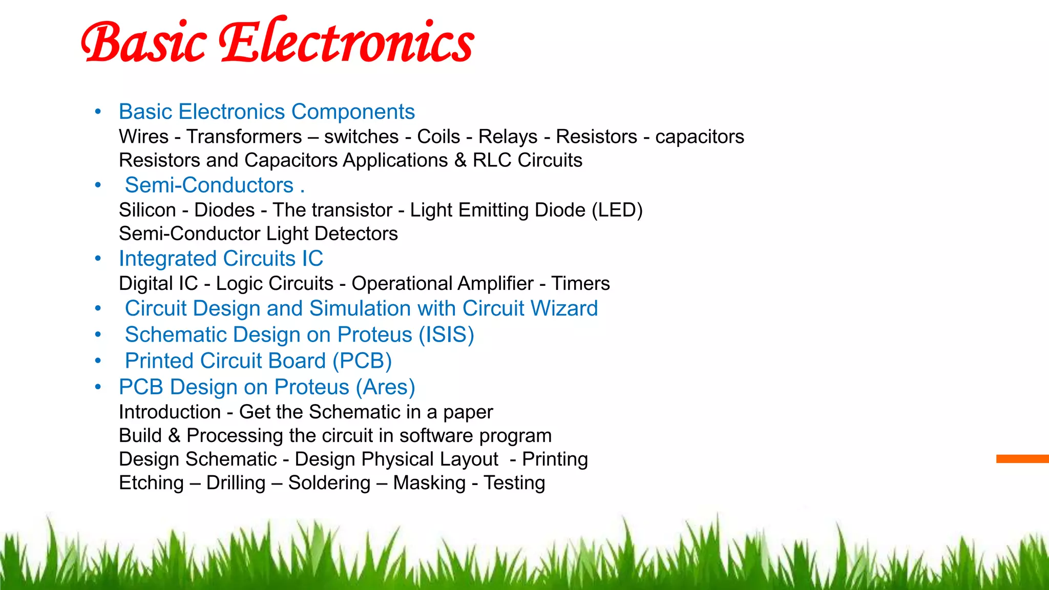 Basic Electronics
• Basic Electronics Components
Wires - Transformers – switches - Coils - Relays - Resistors - capacitors
Resistors and Capacitors Applications & RLC Circuits
• Semi-Conductors .
Silicon - Diodes - The transistor - Light Emitting Diode (LED)
Semi-Conductor Light Detectors
• Integrated Circuits IC
Digital IC - Logic Circuits - Operational Amplifier - Timers
• Circuit Design and Simulation with Circuit Wizard
• Schematic Design on Proteus (ISIS)
• Printed Circuit Board (PCB)
• PCB Design on Proteus (Ares)
Introduction - Get the Schematic in a paper
Build & Processing the circuit in software program
Design Schematic - Design Physical Layout - Printing
Etching – Drilling – Soldering – Masking - Testing
 