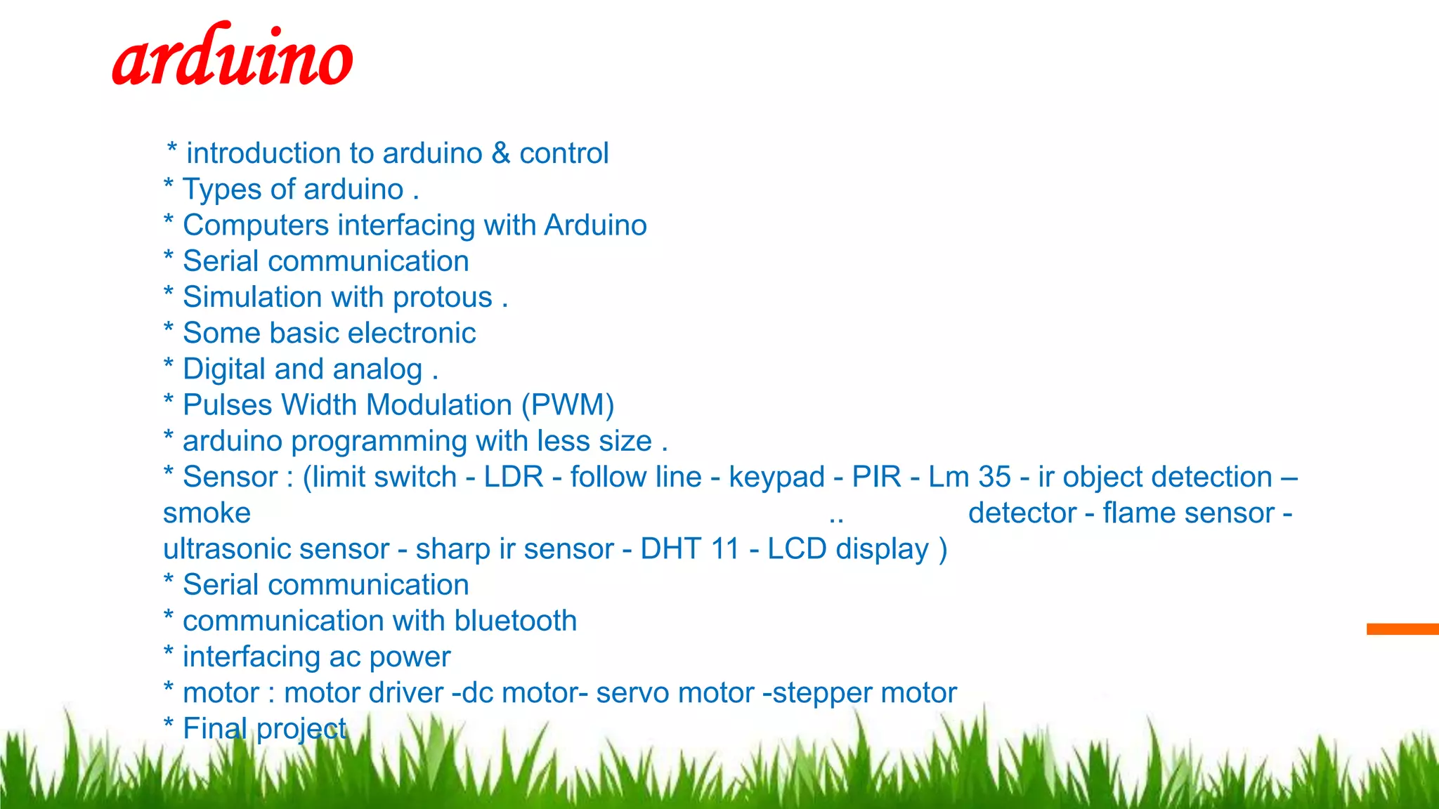 arduino
* introduction to arduino & control
* Types of arduino .
* Computers interfacing with Arduino
* Serial communication
* Simulation with protous .
* Some basic electronic
* Digital and analog .
* Pulses Width Modulation (PWM)
* arduino programming with less size .
* Sensor : (limit switch - LDR - follow line - keypad - PIR - Lm 35 - ir object detection –
smoke .. detector - flame sensor -
ultrasonic sensor - sharp ir sensor - DHT 11 - LCD display )
* Serial communication
* communication with bluetooth
* interfacing ac power
* motor : motor driver -dc motor- servo motor -stepper motor
* Final project
 
