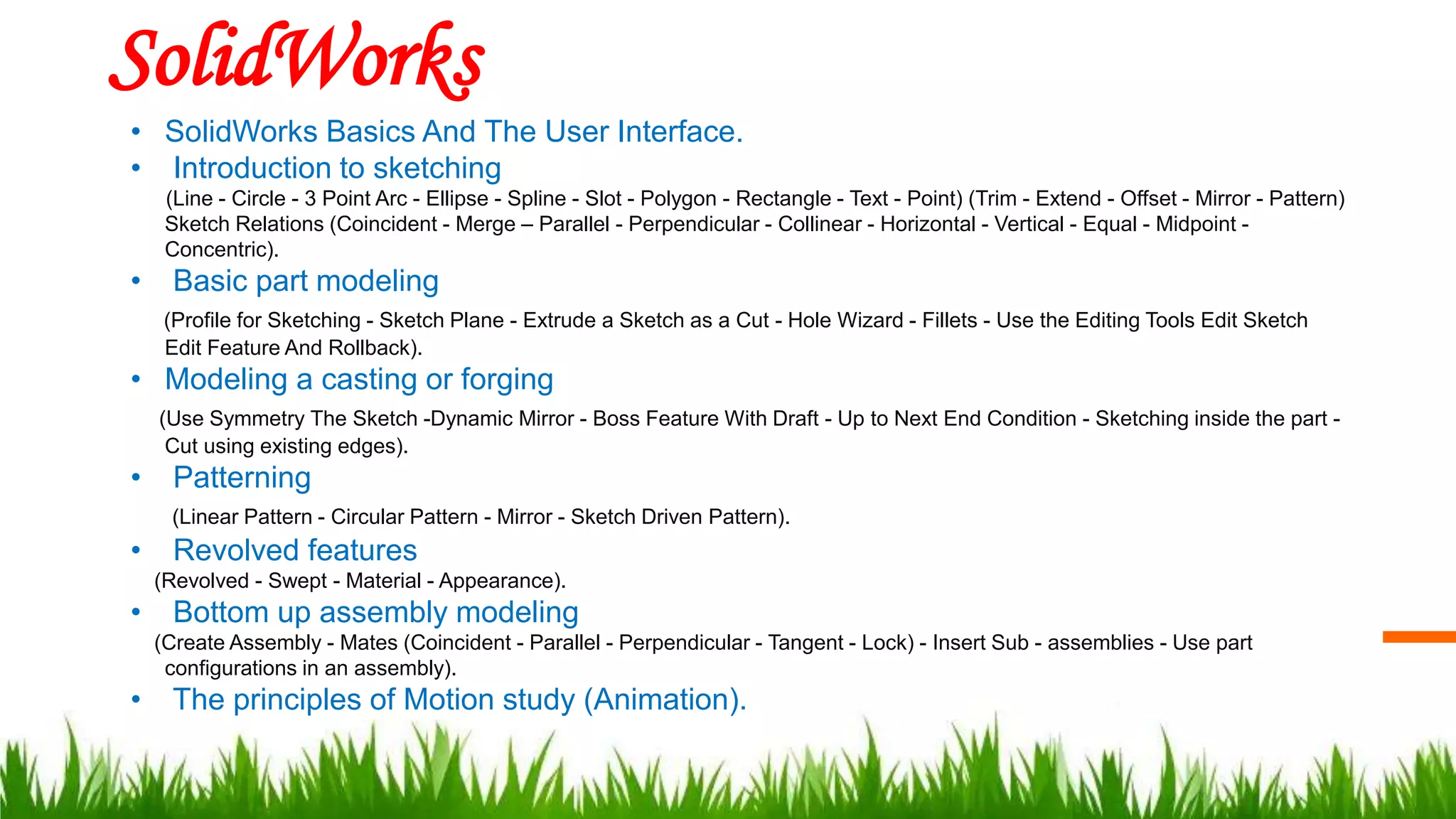 SolidWorks
• SolidWorks Basics And The User Interface.
• Introduction to sketching
(Line - Circle - 3 Point Arc - Ellipse - Spline - Slot - Polygon - Rectangle - Text - Point) (Trim - Extend - Offset - Mirror - Pattern)
Sketch Relations (Coincident - Merge – Parallel - Perpendicular - Collinear - Horizontal - Vertical - Equal - Midpoint -
Concentric).
• Basic part modeling
(Profile for Sketching - Sketch Plane - Extrude a Sketch as a Cut - Hole Wizard - Fillets - Use the Editing Tools Edit Sketch
Edit Feature And Rollback).
• Modeling a casting or forging
(Use Symmetry The Sketch -Dynamic Mirror - Boss Feature With Draft - Up to Next End Condition - Sketching inside the part -
Cut using existing edges).
• Patterning
(Linear Pattern - Circular Pattern - Mirror - Sketch Driven Pattern).
• Revolved features
(Revolved - Swept - Material - Appearance).
• Bottom up assembly modeling
(Create Assembly - Mates (Coincident - Parallel - Perpendicular - Tangent - Lock) - Insert Sub - assemblies - Use part
configurations in an assembly).
• The principles of Motion study (Animation).
 