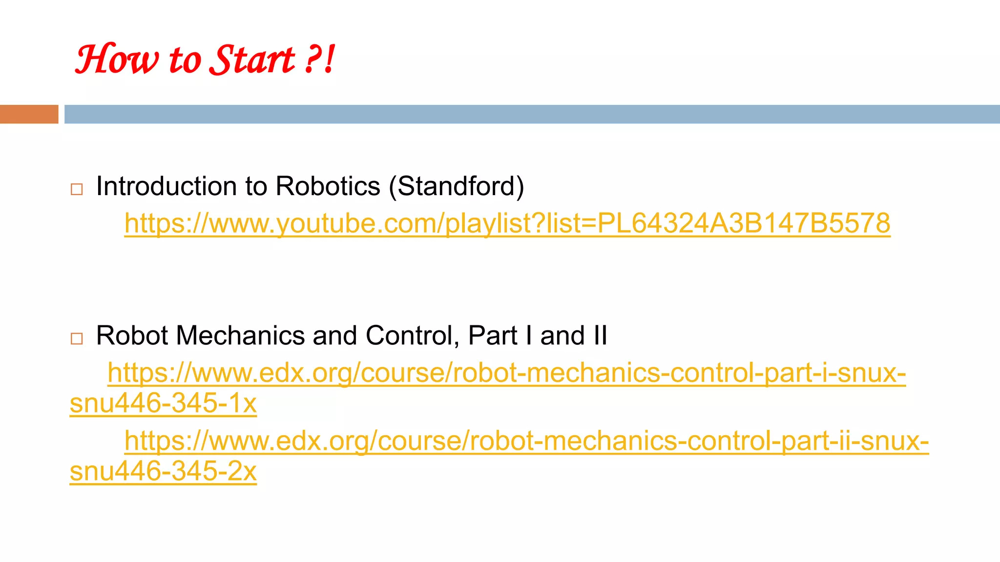 How to Start ?!
 Introduction to Robotics (Standford)
https://www.youtube.com/playlist?list=PL64324A3B147B5578
 Robot Mechanics and Control, Part I and II
https://www.edx.org/course/robot-mechanics-control-part-i-snux-
snu446-345-1x
https://www.edx.org/course/robot-mechanics-control-part-ii-snux-
snu446-345-2x
 