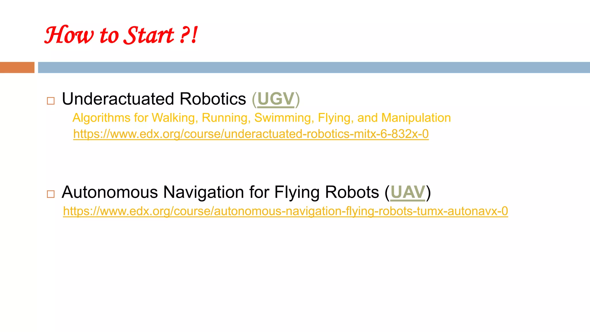 How to Start ?!
 Underactuated Robotics (UGV)
Algorithms for Walking, Running, Swimming, Flying, and Manipulation
https://www.edx.org/course/underactuated-robotics-mitx-6-832x-0
 Autonomous Navigation for Flying Robots (UAV)
https://www.edx.org/course/autonomous-navigation-flying-robots-tumx-autonavx-0
 