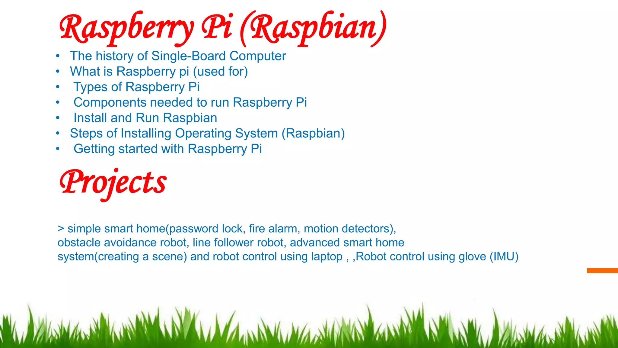 Raspberry Pi (Raspbian)
• The history of Single-Board Computer
• What is Raspberry pi (used for)
• Types of Raspberry Pi
• Components needed to run Raspberry Pi
• Install and Run Raspbian
• Steps of Installing Operating System (Raspbian)
• Getting started with Raspberry Pi
Projects
> simple smart home(password lock, fire alarm, motion detectors),
obstacle avoidance robot, line follower robot, advanced smart home
system(creating a scene) and robot control using laptop , ,Robot control using glove (IMU)
 