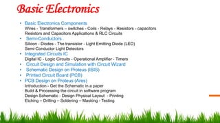 Basic Electronics
• Basic Electronics Components
Wires - Transformers – switches - Coils - Relays - Resistors - capacitors
Resistors and Capacitors Applications & RLC Circuits
• Semi-Conductors .
Silicon - Diodes - The transistor - Light Emitting Diode (LED)
Semi-Conductor Light Detectors
• Integrated Circuits IC
Digital IC - Logic Circuits - Operational Amplifier - Timers
• Circuit Design and Simulation with Circuit Wizard
• Schematic Design on Proteus (ISIS)
• Printed Circuit Board (PCB)
• PCB Design on Proteus (Ares)
Introduction - Get the Schematic in a paper
Build & Processing the circuit in software program
Design Schematic - Design Physical Layout - Printing
Etching – Drilling – Soldering – Masking - Testing
 