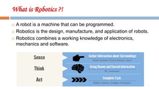 What is Robotics ?!
 A robot is a machine that can be programmed.
 Robotics is the design, manufacture, and application of robots.
 Robotics combines a working knowledge of electronics,
mechanics and software.
 