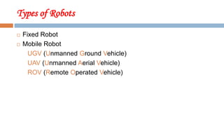 Types of Robots
 Fixed Robot
 Mobile Robot
UGV (Unmanned Ground Vehicle)
UAV (Unmanned Aerial Vehicle)
ROV (Remote Operated Vehicle)
 
