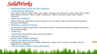 SolidWorks
• SolidWorks Basics And The User Interface.
• Introduction to sketching
(Line - Circle - 3 Point Arc - Ellipse - Spline - Slot - Polygon - Rectangle - Text - Point) (Trim - Extend - Offset - Mirror - Pattern)
Sketch Relations (Coincident - Merge – Parallel - Perpendicular - Collinear - Horizontal - Vertical - Equal - Midpoint -
Concentric).
• Basic part modeling
(Profile for Sketching - Sketch Plane - Extrude a Sketch as a Cut - Hole Wizard - Fillets - Use the Editing Tools Edit Sketch
Edit Feature And Rollback).
• Modeling a casting or forging
(Use Symmetry The Sketch -Dynamic Mirror - Boss Feature With Draft - Up to Next End Condition - Sketching inside the part -
Cut using existing edges).
• Patterning
(Linear Pattern - Circular Pattern - Mirror - Sketch Driven Pattern).
• Revolved features
(Revolved - Swept - Material - Appearance).
• Bottom up assembly modeling
(Create Assembly - Mates (Coincident - Parallel - Perpendicular - Tangent - Lock) - Insert Sub - assemblies - Use part
configurations in an assembly).
• The principles of Motion study (Animation).
 