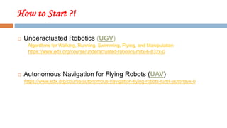 How to Start ?!
 Underactuated Robotics (UGV)
Algorithms for Walking, Running, Swimming, Flying, and Manipulation
https://www.edx.org/course/underactuated-robotics-mitx-6-832x-0
 Autonomous Navigation for Flying Robots (UAV)
https://www.edx.org/course/autonomous-navigation-flying-robots-tumx-autonavx-0
 
