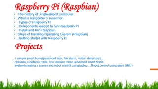 Raspberry Pi (Raspbian)
• The history of Single-Board Computer
• What is Raspberry pi (used for)
• Types of Raspberry Pi
• Components needed to run Raspberry Pi
• Install and Run Raspbian
• Steps of Installing Operating System (Raspbian)
• Getting started with Raspberry Pi
Projects
> simple smart home(password lock, fire alarm, motion detectors),
obstacle avoidance robot, line follower robot, advanced smart home
system(creating a scene) and robot control using laptop , ,Robot control using glove (IMU)
 