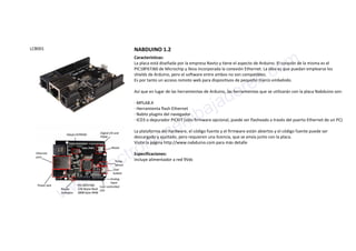 LCB001 NABDUINO 1.2
Características:
La placa está diseñada por la empresa Navto y tiene el aspecto de Arduino. El corazón de la misma es el
PIC18F67J60 de Microchip y lleva incorporada la conexión Ethernet. La idea es que puedan emplearse los
shields de Arduino, pero el software entre ambos no son compatibles.
Es por tanto un acceso remoto web para dispositivos de pequeño marco embebido.
Así que en lugar de las herramientas de Arduino, las herramientas que se utilizarán con la placa Nabduino son:
· MPLAB.X
· Herramienta flash Ethernet
· Nabto plugins del navegador
· ICD3 o depurador PICKIT (sólo firmware opcional, puede ser flasheado a través del puerto Ethernet de un PC)
La plataforma del hardware, el código fuente y el firmware están abiertos y el código fuente puede ser
descargado y ajustado, pero requieren una licencia, que se envía junto con la placa.
Visite la página http://www.nabduino.com para más detalle
Especificaciones:
Incluye alimentador a red 9Vdc
www.electronicaembajadores.com
 