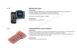 LCA1SDD ARDUINO XBEE SHIELD
Características:
Placa para Arduino UNO que incorpora un módulo inalámbrico XBee de MaxStream. Usa un protocolo
modificado de ZigBee y permite establecer comunicaciones inalámbricas.
Ésta placa encaja perfectamente en el Arduino UNO y se alimenta de ella.
No incluye el módulo XBee (LCZB001 ó LCZB002)
Especificaciones:
Ver especificaciones en módulo Xbee
LCA1SEE ARDUINO MINI PROTO SHIELD SPARKFUN
Características:
Este es un escudo pequeño para la creación de prototipos basados en Arduino Pro Mini. Si su proyecto requiere
un espacio un poco más de circuitería externa, esto podría ser un complemento perfecto.
El escudo se ajusta completamente a la forma de la Arduino Pro Mini (ver otros productos), conectando a los
cuatro pines de la Pro Mini: 'GND'-'TXO' y 'VCC'-'RAW'
Especificaciones:
Funciona con 5V y 3,3 V versiones Mini Pro
www.electronicaembajadores.com
 
