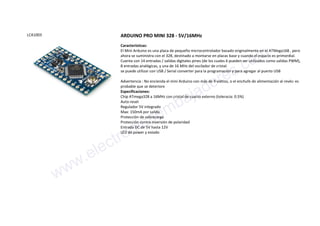 LCA1003 ARDUINO PRO MINI 328 - 5V/16MHz
Características:
El Mini Arduino es una placa de pequeño microcontrolador basado originalmente en el ATMega168 , pero
ahora se suministra con el 328, destinado a montarse en placas base y cuando el espacio es primordial.
Cuenta con 14 entradas / salidas digitales pines (de los cuales 6 pueden ser utilizados como salidas PWM),
8 entradas analógicas, y una de 16 MHz del oscilador de cristal.
se puede utilizar con USB / Serial converter para la programación y para agregar al puerto USB
Advertencia : No encienda el mini Arduino con más de 9 voltios, o el enchufe de alimentación al revés: es
probable que se deteriore
Especificaciones:
Chip ATmega328 a 16MHz con cristal de cuarzo externo (toleracia: 0.5%)
Auto-reset
Regulador 5V integrado
Max: 150mA por salida
Protección de sobrecarga
Protección contra inversión de polaridad
Entrada DC de 5V hasta 12V
LED de power y estado
www.electronicaembajadores.com
 
