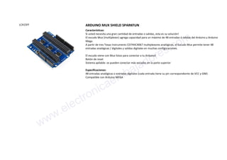 LCA1SFF ARDUINO MUX SHIELD SPARKFUN
Características:
Si usted necesita una gran cantidad de entradas o salidas, esta es su solución!
El escudo Mux (multiplexor) agrega capacidad para un máximo de 48 entradas ó salidas del Arduino y Arduino
Mega.
A partir de tres Texas Instruments CD74HC4067 multiplexores analógicos, el Escudo Mux permite tener 48
entradas analógicas / digitales y salidas digitales en muchas configuraciones.
El escudo viene con Mux listos para conectar a tu Arduino!
Botón de reset
Sistema apilable: se pueden conectar más escudos en la parte superior
Especificaciones:
48 entradas analógicas o entradas digitales (cada entrada tiene su pin correspondiente de VCC y GND.
Compatible con Arduino MEGA
www.electronicaembajadores.com
 