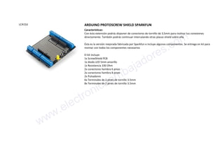 LCA1SJJ ARDUINO PROTOSCREW SHIELD SPARKFUN
Características:
Con ésta extensión podrás disponer de conectores de tornillo de 3,5mm para realizar tus conexiones
directamente. También podrás continuar intercalando otras placas shield sobre ella.
Ésta es la versión mejorada fabricada por Sparkfun e incluye algunos componentes. Se entrega en kit para
montar con todos los componentes necesarios
El kit incluye:
1x ScrewShield PCB
1x diodo LED 5mm amarillo
1x Resistencia 330 Ohm
2x conectores hembra 6 pines
2x conectores hembra 8 pines
2x Pulsadores
6x Terminales de 2 pines de tornillo 3.5mm
8x Terminales de 2 pines de tornillo 3.5mm
www.electronicaembajadores.com
 