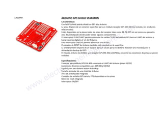 LCA1SMM ARDUINO GPS SHIELD SPARKFUN
Características:
Con la GPS shield podrás añadir un GPS a tu Arduino.
La placa dispone de un conector especifico para un módulo receptor GPS EM-406 (no incluido, ver productos
relacionados).
Están disponibles en la placas todos los pines del receptor tales como RX, TX, PPS etc así como una pequeña
área de prototipado donde poder soldar algunos componentes.
El interruptor DLINE/UART permite conmutar las salidas TX/RX del módulo GPS hacia el UART del arduino o
hacia los pines digitales 2 y 3 del Arduino.
Otro interruptor ON/OFF permite alimentar o no el GPS.
El pulsador de RESET de Arduino también está montado en la superficie.
La shield también dispone de un espacio para un zócalo para una batería de botón (no incluido) para la
alimentación backup del GPS
El módulo Arduino (LCA1001), y el receptor GPS EM-406 (LCGP001), así como los conectores de pines no vienen
incluídos
Especificaciones:
Conector para módulo GPS EM-406 conectado al UART del Arduino (pines D0/D1)
Conectores de pines compatibles para EM-408 y EB-85A
Espacio para para bateria boton de backup
Tamaño estándar de una shield de Arduino
Área de prototipado integrada
Conexión de señañes GPS serial y PPS disponibles en los pines
Botón de reset integrado
Interruptor ON/OFF
www.electronicaembajadores.com
 