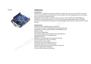LCA1SPP GAMEDUINO
Características:
Gameduino es un adaptador de juegos para Arduino (o cualquier otra cosa con una interfaz SPI). Construido
como un escudo único que se acumula hasta en la parte superior de la placa Arduino y cuenta con conectores
para un monitor VGA y altavoces estéreo.
El adaptador está controlado a través de SPI lectura / escritura, y se ve a la CPU como RAM 32KByte. (A
diferencia de muchas máquinas de 8 bits, no hay restricciones sobre cuándo puede acceder a esta RAM).
Incluso hay un cartel referencia práctica (que se puede descargar a continuación) que muestra cómo el sistema
funciona.
Especificaciones:
La salida de vídeo es 400x300 píxeles en 512 colores
Todo el color procesados, internamente con una precisión de 15-bit
Compatible con cualquier monitor estándar VGA (800x600 @ 72Hz)
gráficos de fondo
512x512 pixel fondo carácter
256 caracteres, cada uno con la paleta de color independiente 4
pixel-suave envolvente X-Y de desplazamiento
Gráficos primer plano
cada sprite es de 16x16 pixels con transparencia por píxel
cada sprite puede utilizar 256, 16 ó 4 colores
cuatro direcciones rotar y voltear
96 sprites por escán-line, 1536 texels por línea
pixel-perfect detección de colisión de sprites
La salida de audio es estéreo 12-bit sintetizador de frecuencia
64 Voces Independientes 10-8000 Hz
Por Voz de onda sinusoidal o ruido blanco
www.electronicaembajadores.com
 
