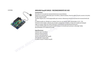 LCA1SQQ ARDUINO EasyVR SHIELD - RECONOCIMIENTO DE VOZ
Características:
Esta placa es un escudo de reconocimiento de voz para Arduino.
Dispone de conectoes adicionales para micrófono, salida de altavoz, linea de audio con jack y acceso a los pines
I/O del módulo EasyVR.
También dispone de un LED programable para mostrar indicaciones durante el proceso de reconocimiento de
voz.
El módulo puede ser utilizado con cualquier host con una interfaz UART (alimentado a 3,3 V - 5V).
Protocolo serial simple y robusto para acceder y programar el módulo a través de la tarjeta de huésped.
Haga sus propias tablas de sonido utilizando la herramienta QuickSynthesis4 Sensorial
La nueva interfaz gráfica de usuario EasyVR incluye un comando para procesar y descargar tablas
personalizadas en el módulo de sonido
Especificaciones:
Conector para micrófono
Salida de altavoz (8 ohm)
Conector jack para cascos
Acceso a los pinesI/O del EasyVR
LED indicador programable
La shield incluye el módulo EasyVR
www.electronicaembajadores.com
 