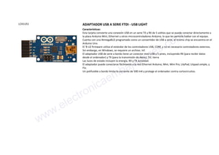 LCA1US1 ADAPTADOR USB A SERIE FTDI - USB LIGHT
Características:
Esta tarjeta convierte una conexión USB en un serie TX y RX de 5 voltios que se puede conectar directamente a
la placa Arduino Mini, Ethernet u otros microcontroladores Arduino, lo que les permite hablar con el equipo.
Cuenta con una Atmega8U2 programado como un convertidor de USB a serie, el mismo chip se encuentra en el
Arduino Uno.
El '8 U2 firmware utiliza el estándar de los controladores USB, COM, y no es necesario controladores externos.
Sin embargo, en Windows, se requiere un archivo. Inf.
El adaptador USB de serie a bordo tiene un conector mini-USB y 5 pines, incluyendo RX (para recibir datos
desde el ordenador) y TX (para la transmisión de datos). 5V, tierra
Las luces de estado incluyen la energía, RX y TX actividad.
El adaptador puede conectarse fácilmente a la red Ethernet Arduino, Mini, Mini Pro, LilyPad, Lilypad simple, y
Fio.
Un polifusible a bordo limita la corriente de 500 mA y protege el ordenador contra cortocircuitos.
www.electronicaembajadores.com
 