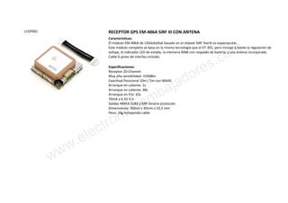 LCGP001 RECEPTOR GPS EM-406A SiRF III CON ANTENA
Características:
El módulo EM-406A de USGlobalSat basado en el chipset SiRF StarIII es espectacular.
Este módulo completo se basa en la misma tecnología que el ET-301, pero incluye a bordo la regulación de
voltaje, el indicador LED de estado, la memoria RAM con respaldo de batería, y una antena incorporada
Cable 6-pines de interfaz incluído.
Especificaciones:
Receptor 20-Channel
Muy alta sensibilidad:-159dBm
Exactitud Posicional 10m / 5m con WAAS
Arranque en caliente: 1s
Arranque en caliente: 38s
Arranque en frío: 42s
70mA a 6.5V 4.5-
Salidas NMEA 0183 y SiRF binario protocolo
Dimensiones: 30mm x 30mm x 10,5 mm
Peso: 16g incluyendo cable
www.electronicaembajadores.com
 