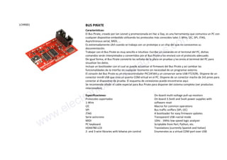 LCHR001 BUS PIRATE
Características:
El Bus Pirate, creado por Ian Lesnet y promocionada en Hac a Day, es una herramienta que comunica un PC con
cualquier dispositivo embedido utilizando los protocolos más conocidos tales 1-Wire, I2C, SPI, JTAG,
Asynchronous serial, MIDI, ...
Es extremadamente últil cuando se trabaja con un prototipo o un chip del que no conocemos su
documentación.
Trabajar con el Bus Pirate es muy sencillo e intuitivo: Escribe un comando en el terminal del PC, dichos
comandos serán interpretados y convertidos por el Bus Pirate y los enviará con el protocolo adecuado.
De igual forma, el Bus Pirate convierte las señales de la placa en pruebas y las envía al terminal del PC para
visualizar los datos.
Incluye un bootloader con el cual se puede actualizar el firmware del Bus Pirate y así cambiar las
funcionalidades de la interfaz en cualquier momento sin necesidad de un programar externo.
El corazón del Bus Pirate es un microcontrolador PIC14FJ64 y un conversor serie-USB FT232RL. Dispone de un
conector miniB USB que crea un puerto COM virtual en el PC. Dispone de un conector macho de 2x5 pines para
conectar al dispositivo de prueba. El esquema de conexiones puede encontrarse aqui.
Se recomienda añadir el cable especial para Bus Pirate para disponer del sistema completo (ver productos
relacionados).
Especificaciones:
Protocoles soportados
1-Wire
I2C
SPI
JTAG
Serie asíncrono
MIDI
PC keyboard
HD44780 LCD
2- and 3-wire libraries with bitwise pin control
On-board multi-voltage pull-up resistors
On-board 3.3volt and 5volt power supplies with
software reset
Macros for common operations
Bus traffic sniffers (SPI, I2C)
A bootloader for easy firmware updates
Transparent USB->serial mode
10Hz - 1MHz low-speed logic analyzer
Scriptable from Perl, Python, etc.
Translations (currently Spanish and Italian)
Enumerates as a virtual COM port over USB
www.electronicaembajadores.com
 