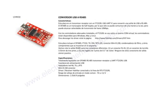 LCHRC02 CONVERSOR USB A RS485
Características:
Esta placa es un transmisor-receptor con un FT232RL USB UART IC para convertir una señal de USB a RS-485.
El SP3485 es un transceptor de half-duplex, por lo que sólo se puede comunicar de una manera a la vez, pero
puede alcanzar velocidades de transmisión de hasta 10Mbps.
Con los controladores adecuados instalados, el FT232RL se usa como un puerto COM virtual, los controladores
están disponibles para Windows, Mac y Linux.
Para descargar los driver visite la página: http://www.ftdichip.com/Drivers/VCP.htm
Esta placa incluye el SP3485, FT232, TX / RX / RTS LED, conector Mini-B USB, condensadores de filtro, y otros
componentes que se muestran en el esquema.
Hemos roto la salida RS485 para tres conexiones diferentes: (1) un conector RJ-45, (2) un conector de tornillo
3.55mm de tres pines, y (3) una regleta de 3 pines de 0.1" de raster. Ninguno de estos conectores de salida
vienen puestos.
Especificaciones:
Totalmente equipado con SP3485 RS-485 transmisor-receptor y UART FT232RL USB
Funciona con alimentación USB
Indicadores led RX, TX, y RTS
Mini-B USB conector
Driver / Receiver Habilitar conectado a la línea de RTS FT232RL
Rango de voltaje de entrada en modo común: -7V a +12 V
Dimensiones: 1.55x0.9 pulgadas
www.electronicaembajadores.com
 