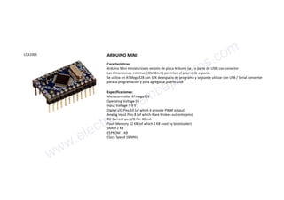 LCA1005 ARDUINO MINI
Características:
Arduino Mini miniaturizado versión de placa Arduino (w / o parte de USB) con conector
Las dimensiones mínimas (30x18mm) permiten el ahorro de espacio.
Se utiliza un ATMega328 con 32K de espacio de programa y se puede utilizar con USB / Serial converter
para la programación y para agregar al puerto USB
Especificaciones:
Microcontroller ATmega328
Operating Voltage 5V
Input Voltage 7-9 V
Digital I/O Pins 14 (of which 6 provide PWM output)
Analog Input Pins 8 (of which 4 are broken out onto pins)
DC Current per I/O Pin 40 mA
Flash Memory 32 KB (of which 2 KB used by bootloader)
SRAM 2 KB
EEPROM 1 KB
Clock Speed 16 MHz
www.electronicaembajadores.com
 