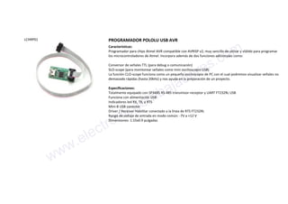 LCHRP01 PROGRAMADOR POLOLU USB AVR
Características:
Programador para chips Atmel AVR compatible con AVRISP v2, muy sencillo de utilzar y vlálido para programar
los microcontroladores de Atmel. Incorpora además de dos funciones adicionales como:
Conversor de señales TTL (para debug o comunicación)
SLO-scope (para monitorear señales como mini oscilioscopio USB)
La función CLO-scope funciona como un pequeño osciloscopio de PC con el cual podremos visualizar señales no
demasiado rápidas (hasta 20kHz) y nos ayuda en la preparación de un proyecto.
Especificaciones:
Totalmente equipado con SP3485 RS-485 transmisor-receptor y UART FT232RL USB
Funciona con alimentación USB
Indicadores led RX, TX, y RTS
Mini-B USB conector
Driver / Receiver Habilitar conectado a la línea de RTS FT232RL
Rango de voltaje de entrada en modo común: -7V a +12 V
Dimensiones: 1.55x0.9 pulgadas
www.electronicaembajadores.com
 